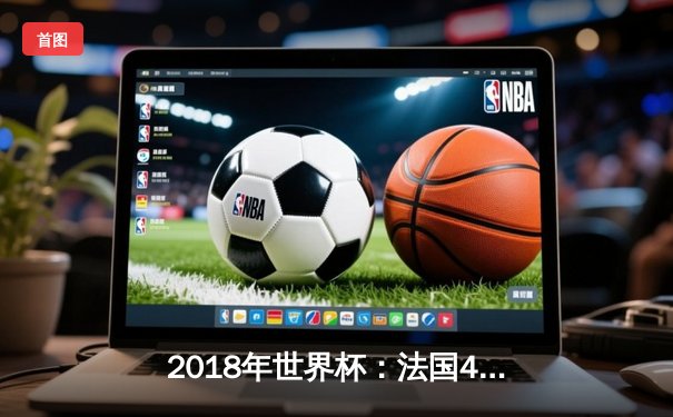 2018年世界杯：法国4-2胜克罗地亚夺冠，姆巴佩闪耀决赛舞台