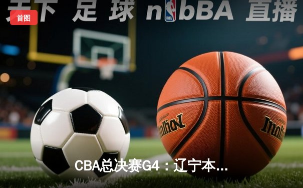 CBA总决赛G4：辽宁本钢加时鏖战力克浙江广厦 大比分3-1夺赛点